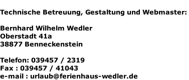 Technische Betreuung, Gestaltung und Webmaster:   Bernhard Wilhelm Wedler  Oberstadt 41a  38877 Benneckenstein   Telefon: 039457 / 2319  Fax : 039457 / 41043  e-mail : urlaub@ferienhaus-wedler.de